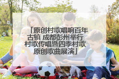 原创村歌唱响百年古镇 成都彭州举行村歌传唱暨四季村歌原创歌曲展演