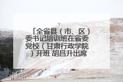 全省县（市、区）委书记培训班在省委党校（甘肃行政学院）开班 胡昌升出席开班式并讲话