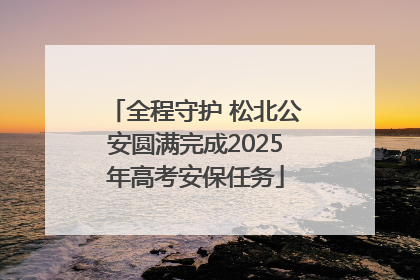 全程守护 松北公安圆满完成2025年高考安保任务