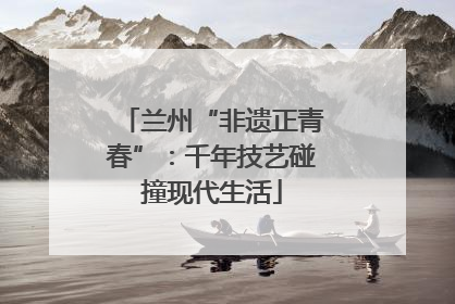 兰州“非遗正青春”：千年技艺碰撞现代生活