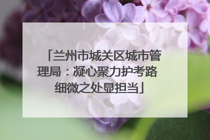 兰州市城关区城市管理局：凝心聚力护考路 细微之处显担当