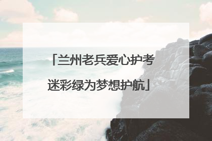 兰州老兵爱心护考 迷彩绿为梦想护航