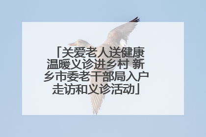 关爱老人送健康 温暖义诊进乡村 新乡市委老干部局入户走访和义诊活动