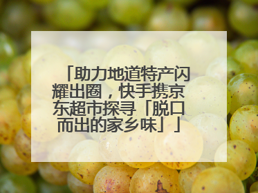 助力地道特产闪耀出圈，快手携京东超市探寻「脱口而出的家乡味」