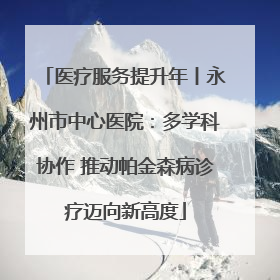 医疗服务提升年丨永州市中心医院：多学科协作 推动帕金森病诊疗迈向新高度