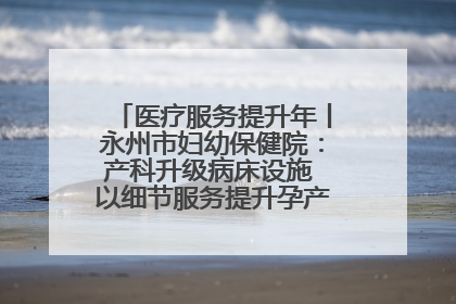 医疗服务提升年丨永州市妇幼保健院：产科升级病床设施 以细节服务提升孕产妇就医体验