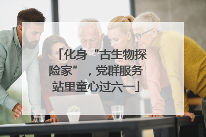 化身“古生物探险家”，党群服务站里童心过六一