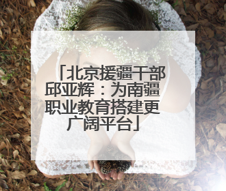 北京援疆干部邱亚辉：为南疆职业教育搭建更广阔平台