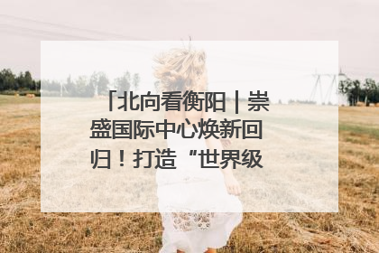 北向看衡阳｜崇盛国际中心焕新回归！打造“世界级美食主题公园”