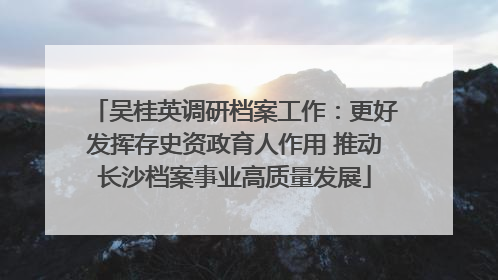 吴桂英调研档案工作：更好发挥存史资政育人作用 推动长沙档案事业高质量发展