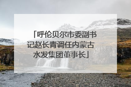 呼伦贝尔市委副书记赵长青调任内蒙古水发集团董事长