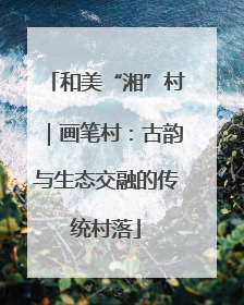 和美“湘”村｜画笔村：古韵与生态交融的传统村落