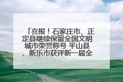 喜报！石家庄市、正定县继续保留全国文明城市荣誉称号 平山县、新乐市获评新一届全国文明城市