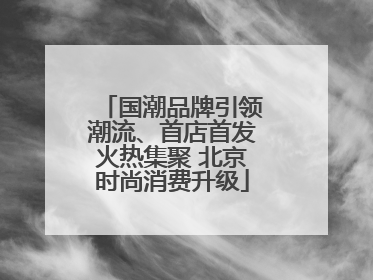 国潮品牌引领潮流、首店首发火热集聚 北京时尚消费升级