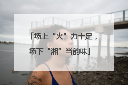 场上“火”力十足，场下“湘”当韵味