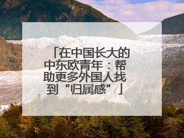 在中国长大的中东欧青年：帮助更多外国人找到“归属感”