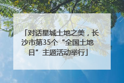 对话星城土地之美，长沙市第35个“全国土地日”主题活动举行