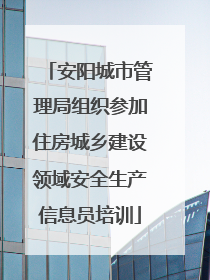 安阳城市管理局组织参加住房城乡建设领域安全生产信息员培训