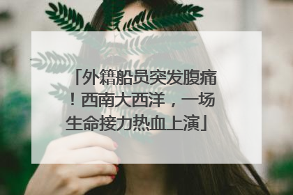 外籍船员突发腹痛！西南大西洋，一场生命接力热血上演