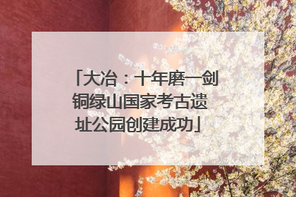 大冶：十年磨一剑 铜绿山国家考古遗址公园创建成功
