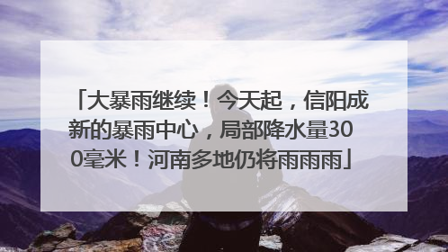 大暴雨继续！今天起，信阳成新的暴雨中心，局部降水量300毫米！河南多地仍将雨雨雨