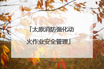 太原消防强化动火作业安全管理