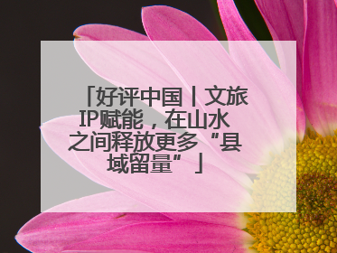 好评中国丨文旅IP赋能，在山水之间释放更多“县域留量”