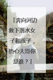 奔向河边救下落水女子和孩子，热心大哥你是谁？