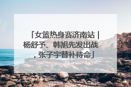 女篮热身赛济南站｜杨舒予、韩旭先发出战，张子宇替补待命