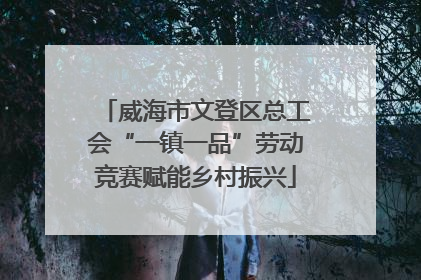 威海市文登区总工会“一镇一品”劳动竞赛赋能乡村振兴