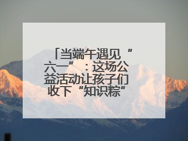 当端午遇见“六一”：这场公益活动让孩子们收下“知识粽”与“成长礼”