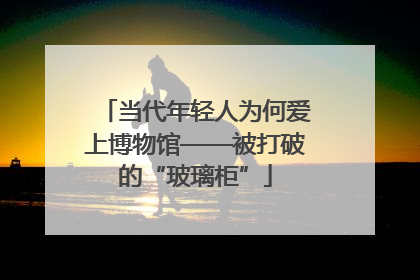 当代年轻人为何爱上博物馆——被打破的“玻璃柜”