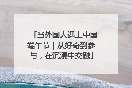 当外国人遇上中国端午节｜从好奇到参与，在沉浸中交融