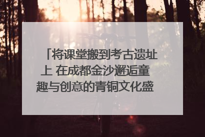 将课堂搬到考古遗址上 在成都金沙邂逅童趣与创意的青铜文化盛宴｜文化中国行