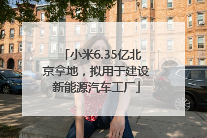 小米6.35亿北京拿地，拟用于建设新能源汽车工厂