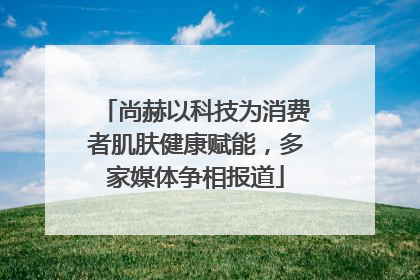 尚赫以科技为消费者肌肤健康赋能，多家媒体争相报道