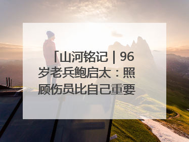 山河铭记｜96岁老兵鲍启太：照顾伤员比自己重要，炮弹来了要趴在他们身上