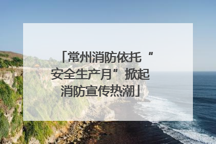 常州消防依托“安全生产月”掀起消防宣传热潮