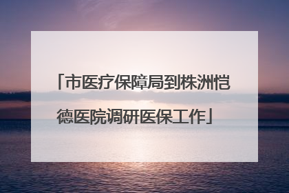 市医疗保障局到株洲恺德医院调研医保工作