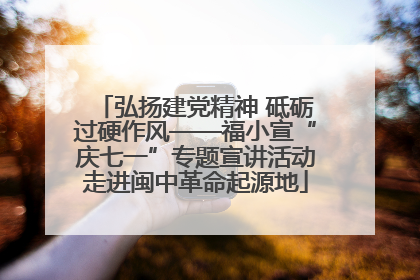 弘扬建党精神 砥砺过硬作风——福小宣“庆七一”专题宣讲活动走进闽中革命起源地