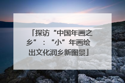 探访“中国年画之乡”：“小”年画绘出文化润乡新图景