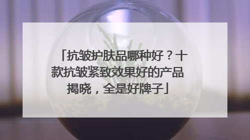 抗皱护肤品哪种好？十款抗皱紧致效果好的产品揭晓，全是好牌子