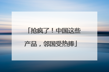 抢疯了！中国这些产品，邻国受热捧