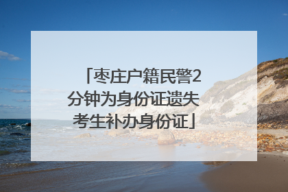 枣庄户籍民警2分钟为身份证遗失考生补办身份证