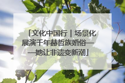 文化中国行｜场景化展演千年赫哲族婚俗——她让非遗变新潮