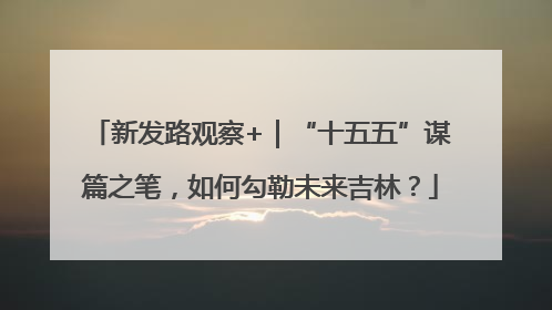 新发路观察+｜“十五五”谋篇之笔，如何勾勒未来吉林？