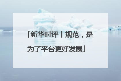 新华时评丨规范，是为了平台更好发展