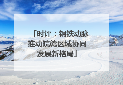 时评：钢铁动脉推动皖赣区域协同发展新格局