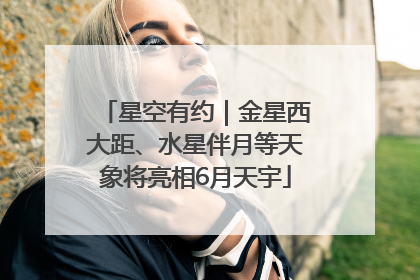 星空有约｜金星西大距、水星伴月等天象将亮相6月天宇