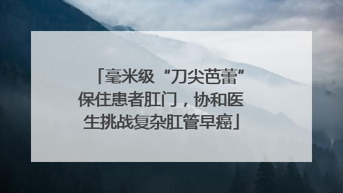 毫米级“刀尖芭蕾”保住患者肛门，协和医生挑战复杂肛管早癌